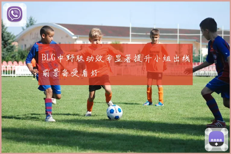 BLG中野联动效率显著提升小组出线前景备受看好